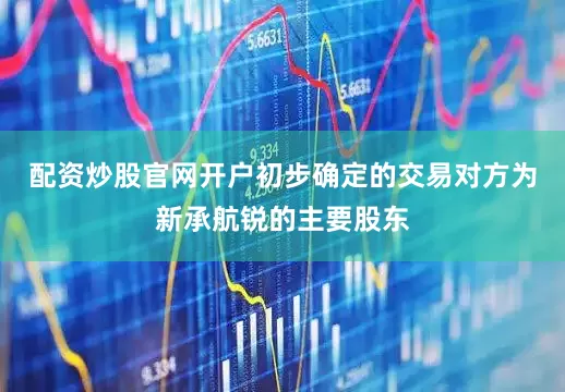 配资炒股官网开户初步确定的交易对方为新承航锐的主要股东