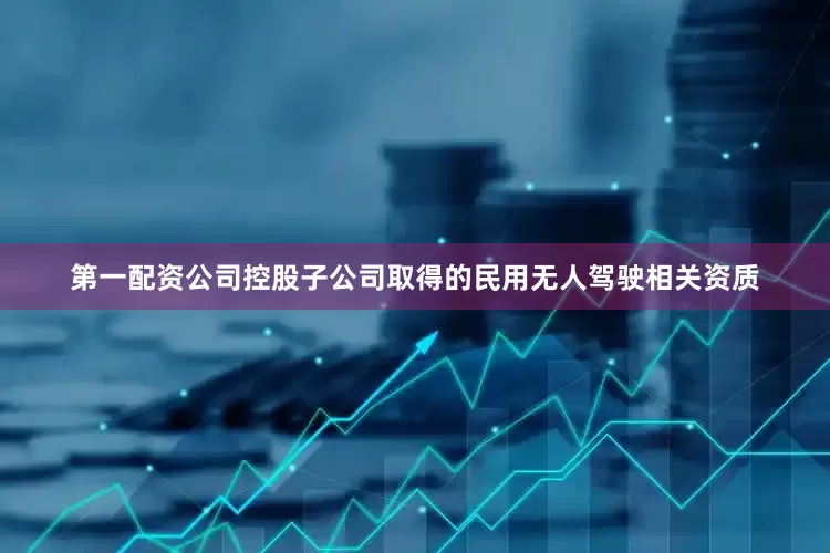第一配资公司控股子公司取得的民用无人驾驶相关资质