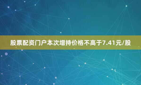 股票配资门户本次增持价格不高于7.41元/股