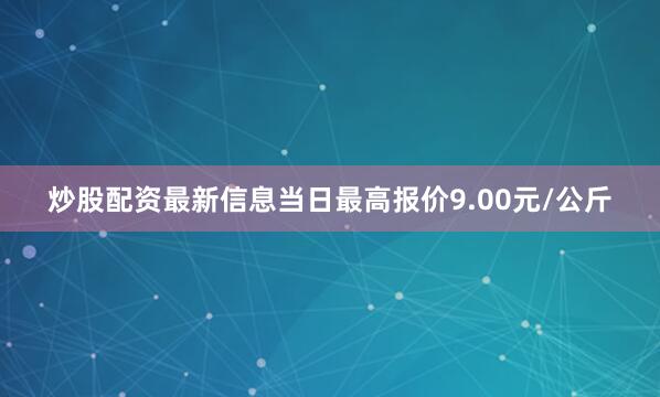 炒股配资最新信息当日最高报价9.00元/公斤