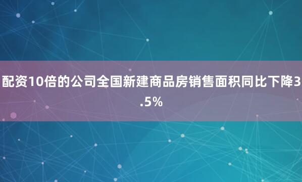配资10倍的公司全国新建商品房销售面积同比下降3.5%
