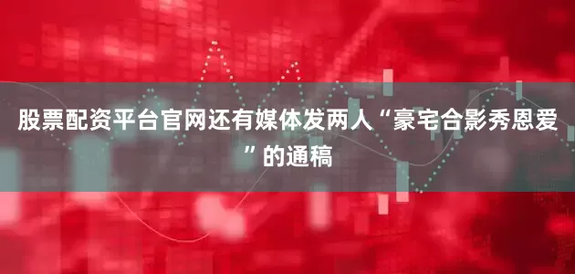 股票配资平台官网还有媒体发两人“豪宅合影秀恩爱”的通稿