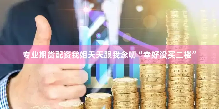 专业期货配资我姐天天跟我念叨“幸好没买二楼”