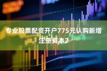 专业股票配资开户775元认购新增注册资本2