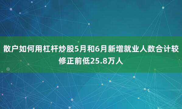 散户如何用杠杆炒股5月和6月新增就业人数合计较修正前低25.8万人