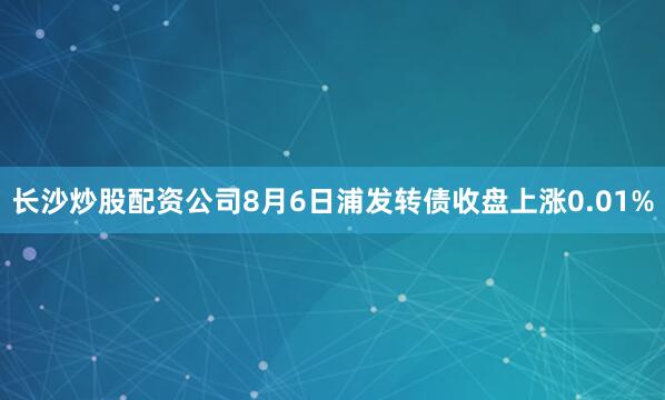 长沙炒股配资公司8月6日浦发转债收盘上涨0.01%