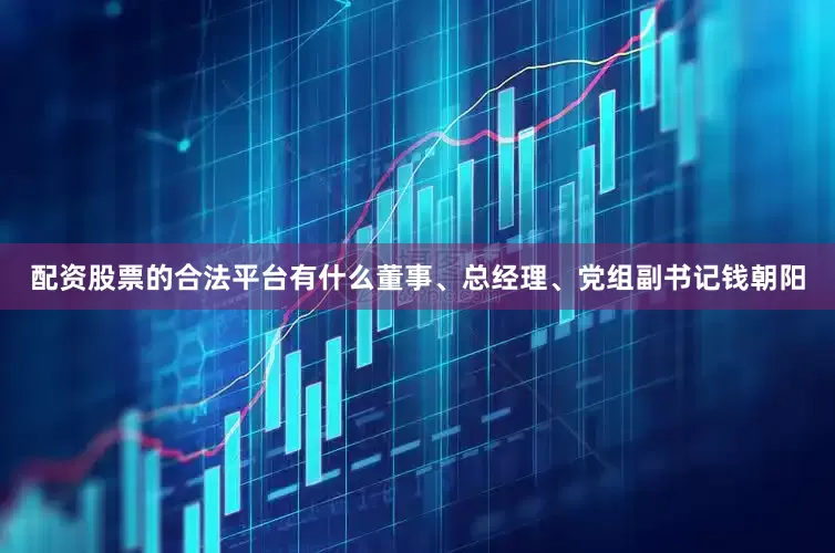 配资股票的合法平台有什么董事、总经理、党组副书记钱朝阳