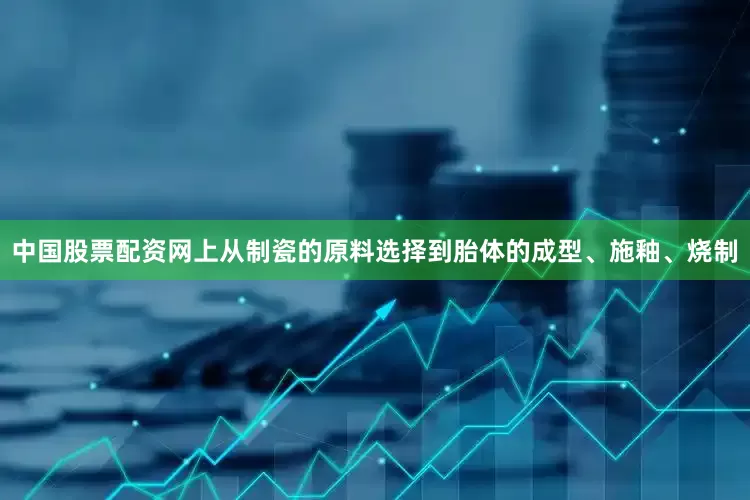 中国股票配资网上从制瓷的原料选择到胎体的成型、施釉、烧制