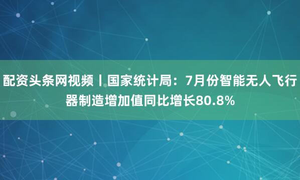 配资头条网视频丨国家统计局：7月份智能无人飞行器制造增加值同比增长80.8%
