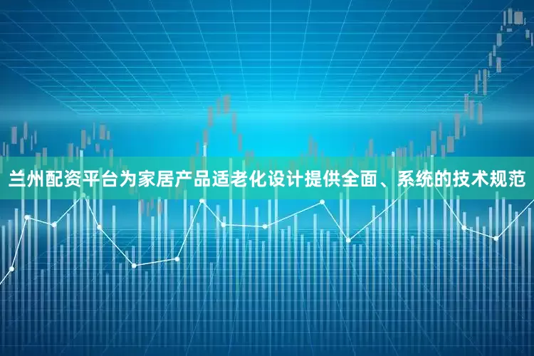 兰州配资平台为家居产品适老化设计提供全面、系统的技术规范