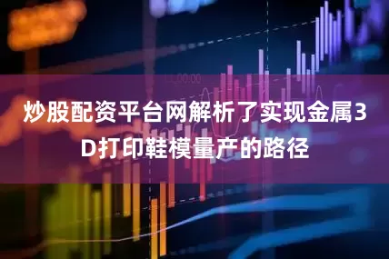 炒股配资平台网解析了实现金属3D打印鞋模量产的路径