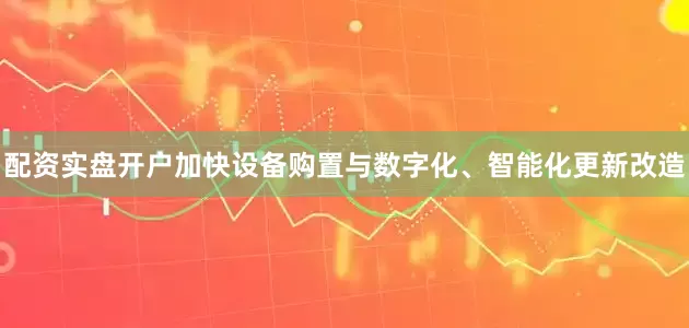 配资实盘开户加快设备购置与数字化、智能化更新改造
