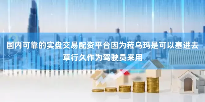 国内可靠的实盘交易配资平台因为菈乌玛是可以塞进去草行久作为驾驶员来用