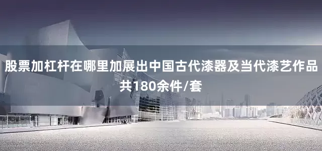 股票加杠杆在哪里加展出中国古代漆器及当代漆艺作品共180余件/套