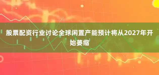 股票配资行业讨论全球闲置产能预计将从2027年开始萎缩