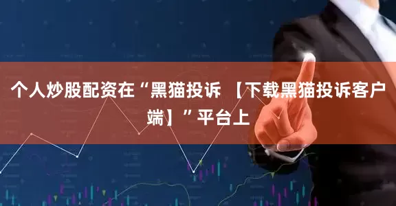 个人炒股配资在“黑猫投诉 【下载黑猫投诉客户端】”平台上