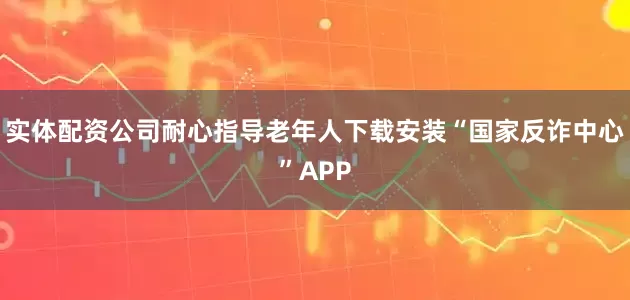 实体配资公司耐心指导老年人下载安装“国家反诈中心”APP