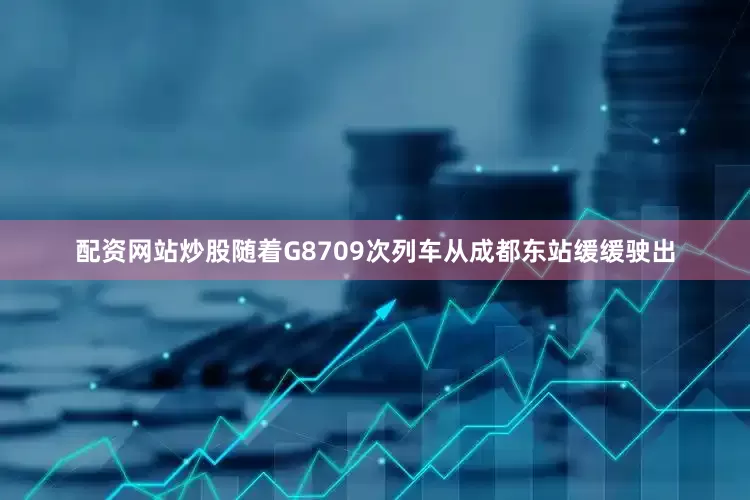配资网站炒股随着G8709次列车从成都东站缓缓驶出