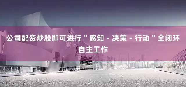 公司配资炒股即可进行＂感知 - 决策 - 行动＂全闭环自主工作